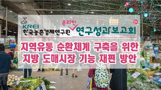 [2021 온라인연구성과보고회] 지역유통 순환체계 구축을 위한 지방 도매시장 기능 재편 방안