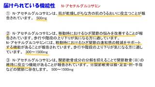 N-アセチルグルコサミン：肌が乾燥しがちな方の肌のうるおいに役立つ。移動時におけるひざ関節の悩みを改善・違和感の軽減をサポートする。関節軟骨成分の文官を抑えることで関節軟骨の維持に役立つ。