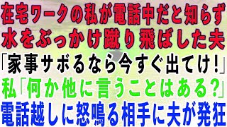 【スカッとする話】在宅ワークの私が電話中だと知らずに水をぶっかけ蹴り飛ばした夫「家事サボるなら出てけ！」私「言いたいことはそれだけ？」→電話越しに怒鳴る相手に夫が発狂