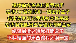 遠嫁前夜爸爸拉着我的手，給我100萬嫁妝和一個密封盒子，後來婆家坑光我嫁妝本性暴露，給我喫搜飯扇巴掌逼我伺候全家，絕望崩潰之時我打開盒子，不料裡面的東西讓我大喫一驚