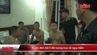 Xuyên đêm bắt 5 đối tượng truy nã nguy hiểm  | Truyền Hình - Báo Tuổi Trẻ