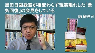 黒田日銀総裁が相変わらず現実離れした「景気回復」の会見をしている　by榊淳司