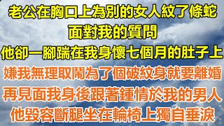 （完結爽文）老公在胸口上為別的女人紋了條蛇，面對我的質問，他卻一腳踹在我身懷七個月的肚子上，嫌我無理取鬧為了個破紋身就要離婚？再見面我身後跟著鍾情於我的男人，他毀容斷腿坐在輪椅上獨自垂淚！#出軌白月光