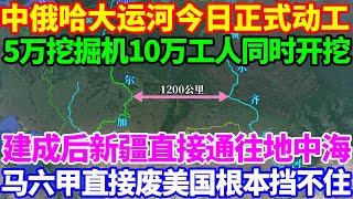 中俄哈大运河今日正式动工！5万挖掘机10万工人同时开挖，建成后新疆直接通往地中海，马六甲直接废美国根本挡不住！