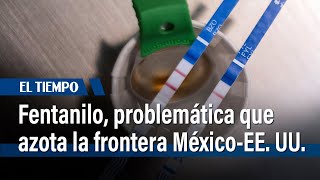 Fentanilo, la trampa mortal que azota la frontera México-EEUU | El Tiempo