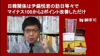 日韓関係は尹錫悦君の訪日等々でマイナス100から2ポイント改善しただけ　by 榊淳司