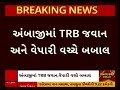 ambaji news અંબાજીમાં trb જવાન અને વેપારી વચ્ચે બબાલ જવાન નશામા હોવાનો વેપારીનો આરોપ