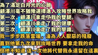 為了滿足白月光的心願顧澤川毫不猶豫選擇進入攻略世界攻略我第一次，顧澤川拿走了我的雙腿。第二次，顧澤川拿走了我的健康。第三次，顧澤川拿走了我的學識#婚姻 #情感