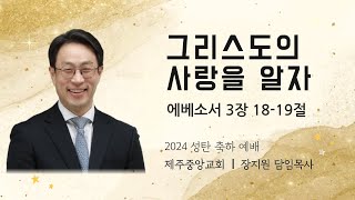 제주중앙교회 성탄 축하예배 설교 (24.12.25.) ❘ 그리스도의 사랑을 알자 ❘ 에베소서 3장 18-19절 ❘ 장지원 목사