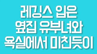 레깅스 입은 옆집 유부녀와 욕실에서 미친듯이 실화사연 드라마사연 라디오사연 사연읽어주는여자