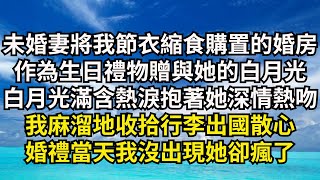 未婚妻將我節衣縮食購置的婚房，作為生日禮物贈與她的白月光，白月光滿含熱淚抱著她深情熱吻，我麻溜地收拾行李出國散心，婚禮當天我沒出現她卻瘋了【清風與你】#激情故事#大彬情感#夢雅故事#一口氣看完#小說