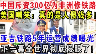 中国斥资300亿为非洲修铁路，美国嘲笑：真的是人傻钱多！亚吉铁路5年运营成绩曝光，下一幕全世界彻底傻眼了！