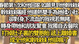 【完结】春節第1次和他回家 如願見到他幹妹妹，幹妹妹痛經 他搓熱雙手為她揉小肚，卻對身下流血的我視若無睹，轉身帶她和朋友聚會 我獨自去醫院，打掉肚子裏的雙胞胎 遞上離婚書，成全他和幹妹妹 他卻瘋了