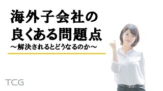 海外子会社の良くある問題点・解決されるとどうなるのか