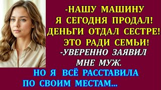 -Нашу машину я сегодня продал! Деньги отдал сестре! Это ради семьи!-заявил мне муж. Но я  всё...