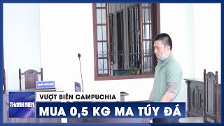 Vượt biên Campuchia mua 0,5 kg ma túy đá, lãnh án 15 năm tù