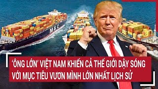 Điểm nóng 7/2: ‘Ông lớn’ Việt Nam khiến cả thế giới dậy sóng với mục tiêu vươn mình lớn nhất lịch sử