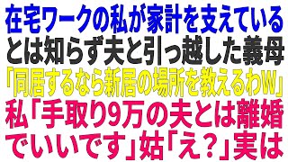 【スカッとする話】在宅ワークの私が家計を支えているとは知らず夫と引っ越した義母「同居するなら新居の場所を教えるわw」→私「手取り9万の夫とは離婚でいいです」姑「え？」実は【修羅場】