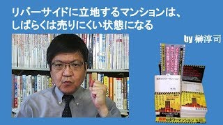 リバーサイドに立地するマンションは、しばらくは売りにくい状態になる　by榊淳司