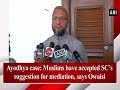 Ayodhya case: Muslims have accepted SC’s suggestion for mediation, says Owaisi