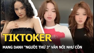 TikToker mang danh “người thứ 3” vẫn nổi như cồn