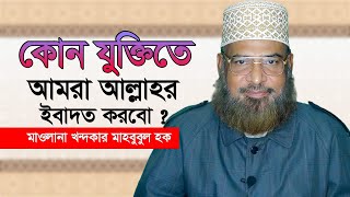 কোন যুক্তিতে আমরা আল্লাহর ইবাদত কররো ? মাওলানা খন্দকার মাহবুবুল হক।