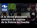 A la cárcel presuntos asesinos de capitán de la Policía en Soacha