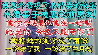 我意外發現了未婚妻的秘密，她手機屏幕上的名字讓我憤怒！手機裏是未婚妻深愛過的前男友！他：你今晚要和他在一起嗎？她：是的，所以今晚不能陪你了！她將她的愛分成了兩份，一份給了我，一份給了白月光！