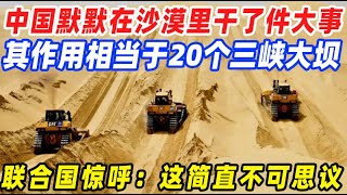 相当于20个三峡大坝，中国默默在沙漠里干了件大事，联合国惊呼：简直不可思议