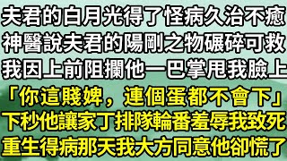 夫君的白月光得了怪病，久治不癒，神醫說唯有夫君的陽剛之物碾碎可救其命，我因上前阻攔，他一巴掌甩我臉上，「你這賤婢，連個蛋都不會下」，他讓家丁輪番羞辱我致死，重生得病那天，我大方同意他卻慌了！