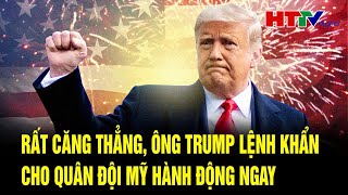 Điểm nóng quốc tế: Rất căng thẳng, ông Trump gấp gáp ra lệnh khẩn cho quân đội Mỹ