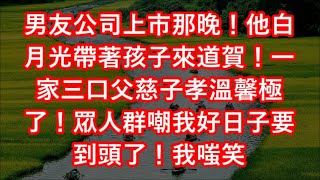 男友公司上市那晚！他白月光帶著孩子來道賀！一家三口父慈子孝溫馨極了！眾人群嘲我好日子要到頭了！我嗤笑