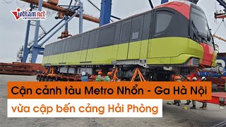 Ngắm đoàn tàu Metro Nhổn - Ga Hà Nội vừa cập cảng Hải Phòng