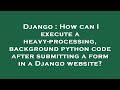 Django : How can I execute a heavy-processing, background python code after submitting a form in a D