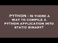 PYTHON : Is there a way to compile a python application into static binary?