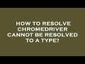 How to resolve chromedriver cannot be resolved to a type?