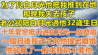 （完結爽文）為了見白月光他把我推到在地，那晚我失去孩子，老公卻陪白月光過他32歲生日，十年愛戀抵不過她的一個蹙眉，一個月後我正式向他提出離婚，他卻瘋了一般求我別不要他！#情感幸福#出軌#家產#白月光