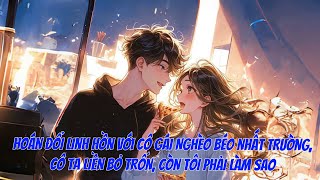 [FULL] HOÁN ĐỔI LINH HỒN VỚI CÔ GÁI NGHÈO BÉO NHẤT TRƯỜNG, CÔ TA LIỀN BỎ TRỐN, CÒN TÔI PHẢI LÀM SAO