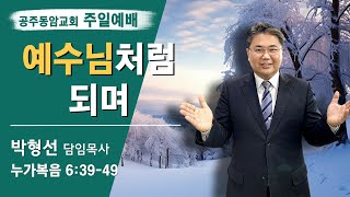 공주동암교회 - 박형선 목사{예수님처럼 되며}[누가복음 6:39-49]/12월 22일/주일예배)