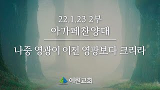 [22.1.23] 예원교회 주일2부 아가페찬양대_나중 영광이 이전 영광보다 크리라