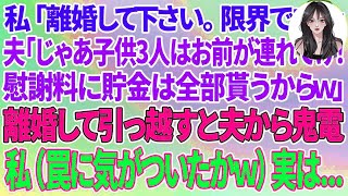 【スカッとする話】私「離婚して下さい。限界です   」夫「じゃあ子供3人はお前が連れてけ！慰謝料に貯金は全部貰うからw」離婚して新築に引っ越すと夫から鬼電が→私（やっと罠に気づいたのねw)