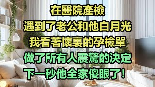 《完結文》在醫院產檢，遇到了老公和他白月光，我看著懷裏的孕檢單，做了所有人震驚的決定，下一秒他全家傻眼了！《完結爽文》