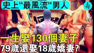 地球“最強”男人：風流一生,娶130個妻子！79歲還娶18歲嬌妻？生210個孩子，有1267個孫子！怎麼做到的？