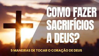 Como fazer sacrifícios a Deus? 5 Maneiras de TOCAR o coração de Deus