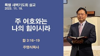 [주명식목사]  I주 여호와는 나의 힘이시라I 하박국3:16-19 I 2023.11.18. 특별 새벽기도회 설교 I