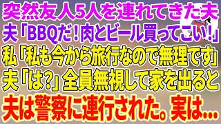 【スカッとする話】突然友人5人を連れて来た夫「今日は友達とBBQだ！早く肉とビール買ってこいｗ」私「私も今から旅行なので無理です」夫「は？」全員無視して家を出ると夫は警察に連行された。実は...