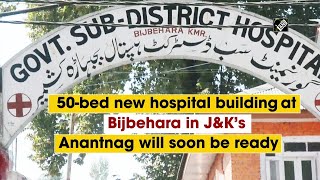 50 bed new hospital building at Bijbehara in J&K’s Anantnag will soon be ready