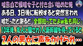 【感動する話】嘘告白で根暗女子と付き合い始めた俺。ある日、3日後に転校すると突然言われ謝ると「知ってたｗ私もおんなじ」→10年後、友人に騙され1人新幹線を待っていると後ろから2人の男女に声を