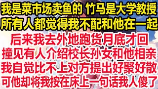 我是菜市场卖鱼的 竹马是大学教授，所有人都觉得我不配和他在一起，后来我去外地跑货月底才回，撞见有人介绍校长孙女和他相亲，我自觉比不上对方提出好聚好散，可他却将我按在床上 一句话我人傻了！