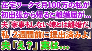 【スカッとする話】在宅ワークで月収100万稼ぎ家計を支える私が初出張から帰ると、夫が離婚届を見せ「家事もしない嫁とは離婚だ」私「2週間前に提出済みよ」夫「え？」実は…【修羅場】